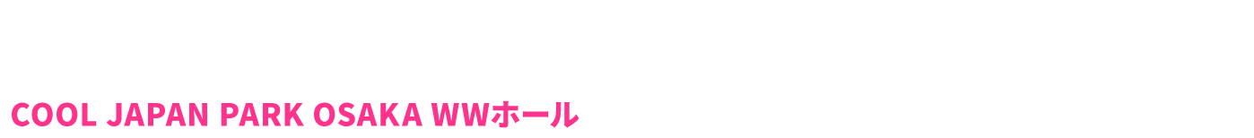 OSAKA 2019.12.7(SAT)～12.8(SUN)　COOL JAPAN PARK OSAKA　WWホール